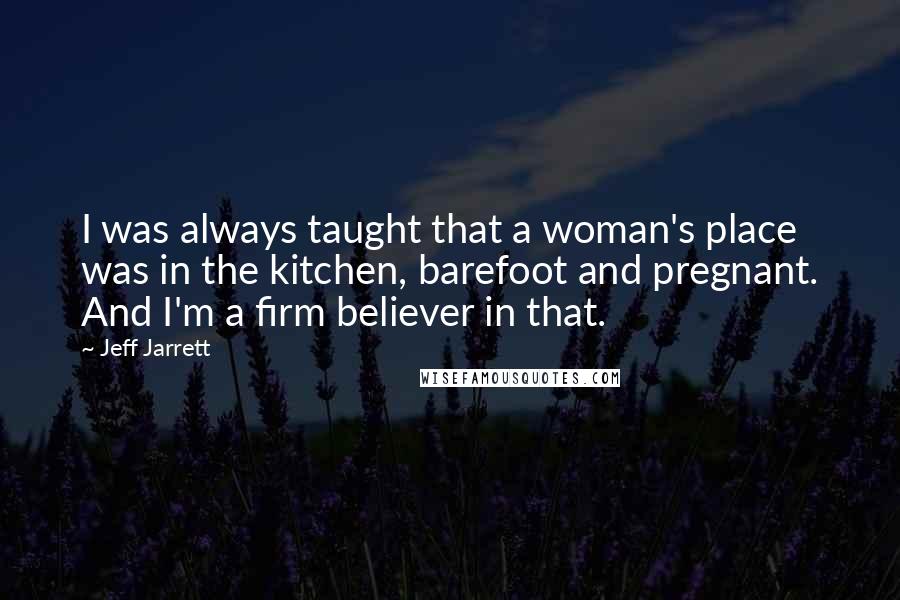 Jeff Jarrett Quotes: I was always taught that a woman's place was in the kitchen, barefoot and pregnant. And I'm a firm believer in that.
