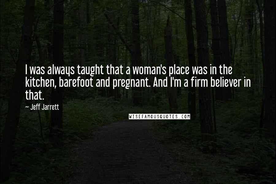 Jeff Jarrett Quotes: I was always taught that a woman's place was in the kitchen, barefoot and pregnant. And I'm a firm believer in that.
