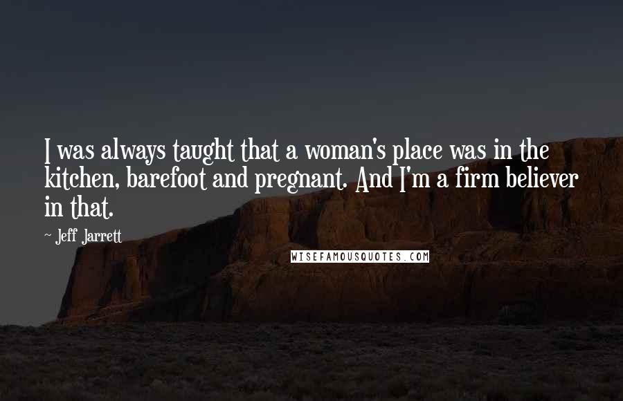 Jeff Jarrett Quotes: I was always taught that a woman's place was in the kitchen, barefoot and pregnant. And I'm a firm believer in that.