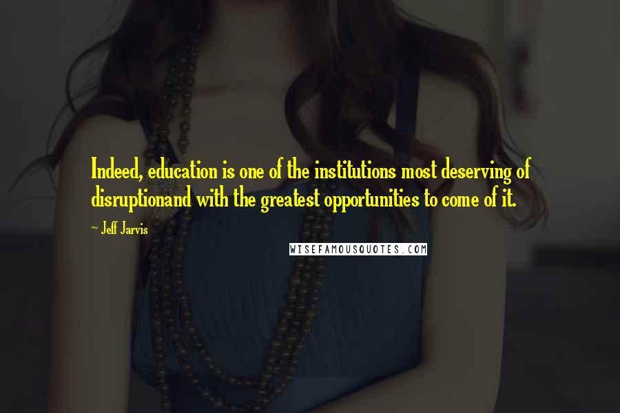 Jeff Jarvis Quotes: Indeed, education is one of the institutions most deserving of disruptionand with the greatest opportunities to come of it.