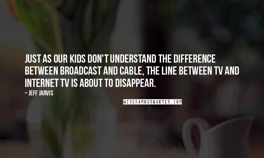 Jeff Jarvis Quotes: Just as our kids don't understand the difference between broadcast and cable, the line between TV and Internet TV is about to disappear.