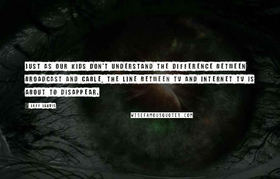 Jeff Jarvis Quotes: Just as our kids don't understand the difference between broadcast and cable, the line between TV and Internet TV is about to disappear.