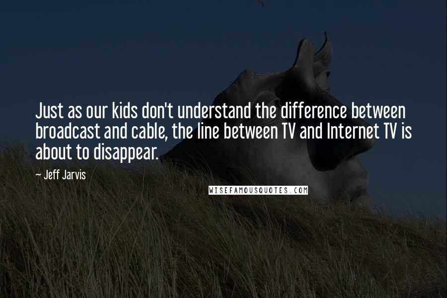 Jeff Jarvis Quotes: Just as our kids don't understand the difference between broadcast and cable, the line between TV and Internet TV is about to disappear.