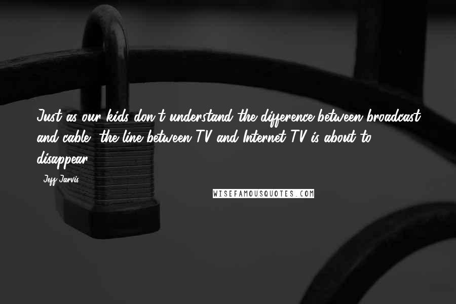 Jeff Jarvis Quotes: Just as our kids don't understand the difference between broadcast and cable, the line between TV and Internet TV is about to disappear.