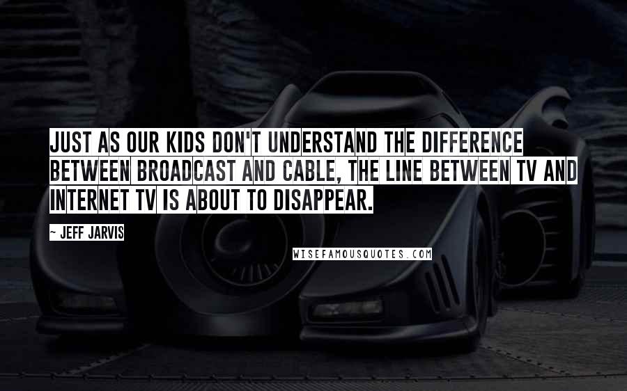 Jeff Jarvis Quotes: Just as our kids don't understand the difference between broadcast and cable, the line between TV and Internet TV is about to disappear.