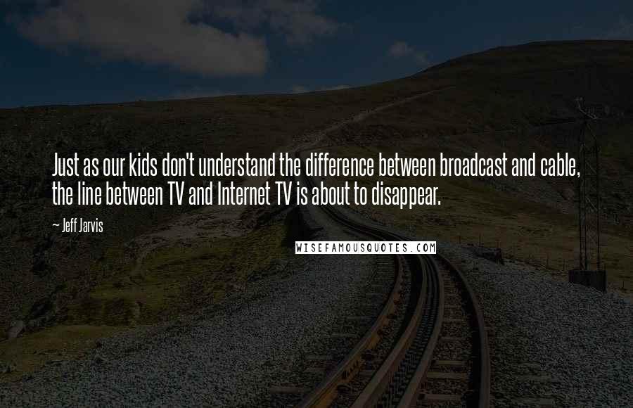 Jeff Jarvis Quotes: Just as our kids don't understand the difference between broadcast and cable, the line between TV and Internet TV is about to disappear.