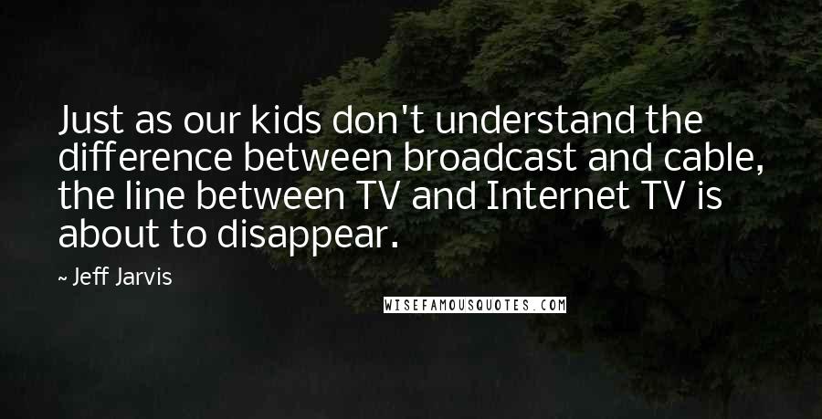 Jeff Jarvis Quotes: Just as our kids don't understand the difference between broadcast and cable, the line between TV and Internet TV is about to disappear.