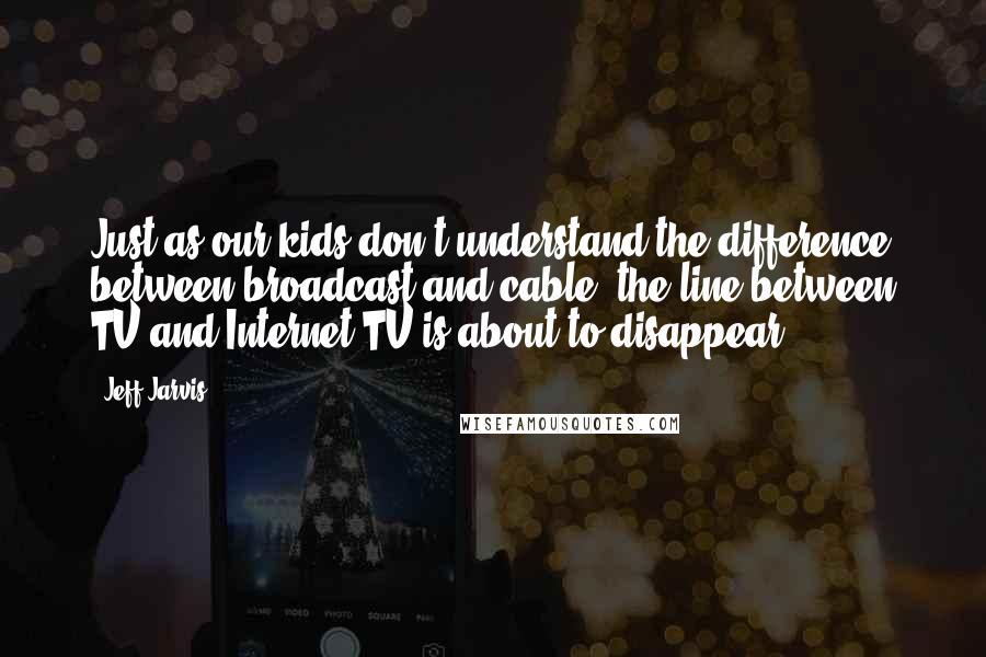 Jeff Jarvis Quotes: Just as our kids don't understand the difference between broadcast and cable, the line between TV and Internet TV is about to disappear.