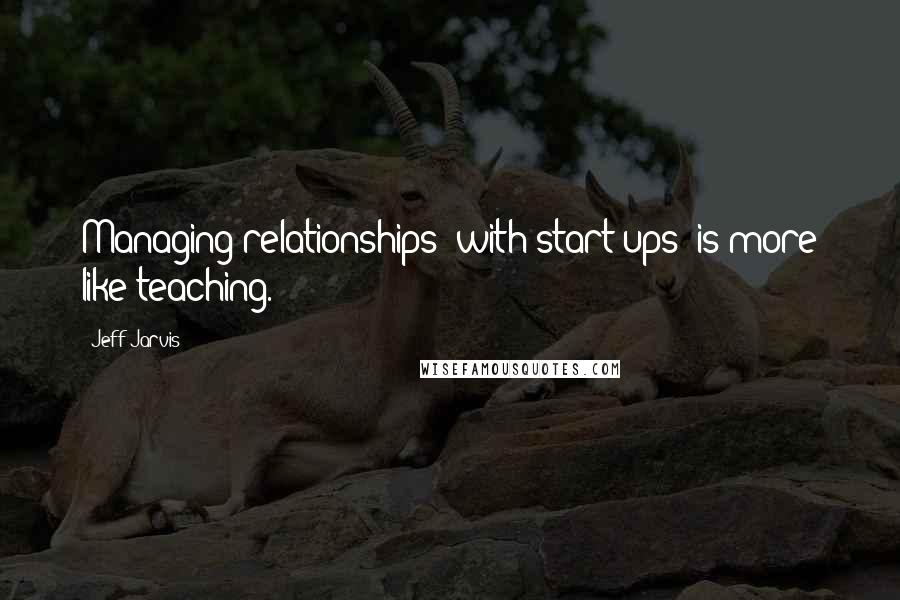 Jeff Jarvis Quotes: Managing relationships (with start ups) is more like teaching.