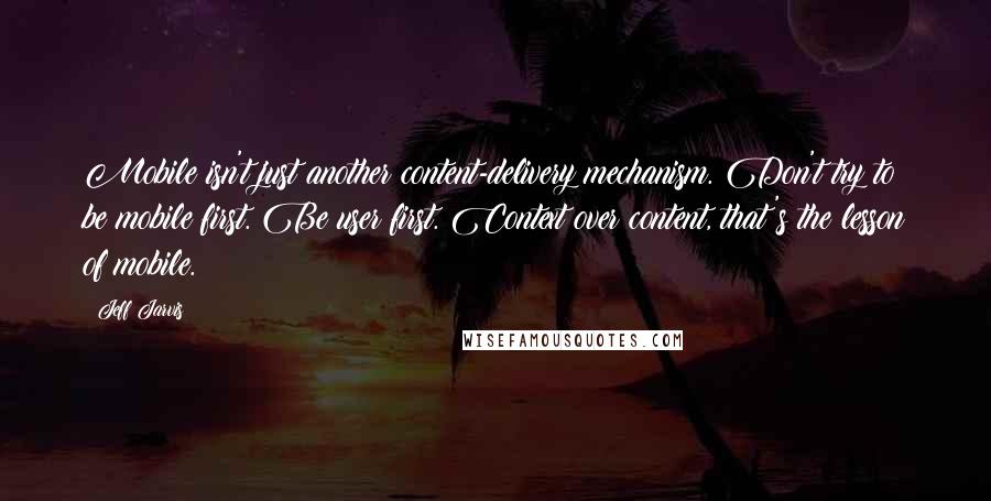 Jeff Jarvis Quotes: Mobile isn't just another content-delivery mechanism. Don't try to be mobile first. Be user first. Context over content, that's the lesson of mobile.
