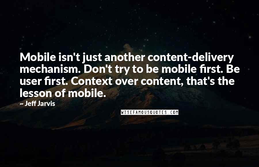 Jeff Jarvis Quotes: Mobile isn't just another content-delivery mechanism. Don't try to be mobile first. Be user first. Context over content, that's the lesson of mobile.