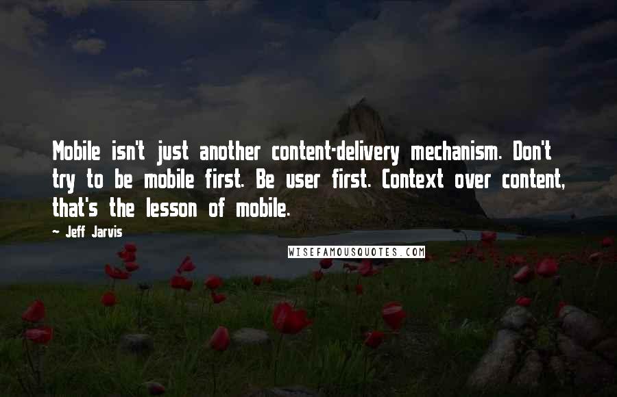 Jeff Jarvis Quotes: Mobile isn't just another content-delivery mechanism. Don't try to be mobile first. Be user first. Context over content, that's the lesson of mobile.