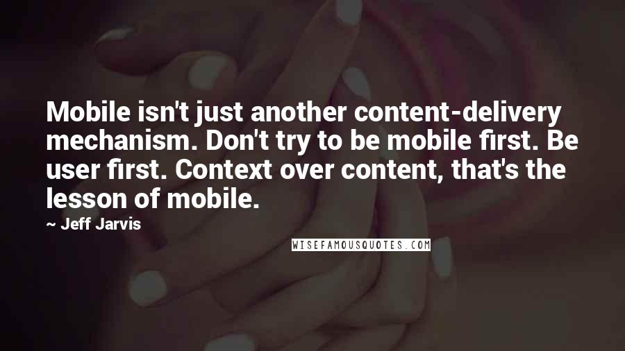 Jeff Jarvis Quotes: Mobile isn't just another content-delivery mechanism. Don't try to be mobile first. Be user first. Context over content, that's the lesson of mobile.