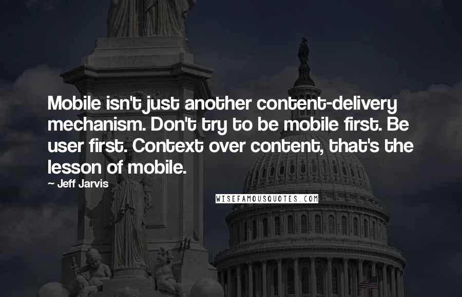 Jeff Jarvis Quotes: Mobile isn't just another content-delivery mechanism. Don't try to be mobile first. Be user first. Context over content, that's the lesson of mobile.