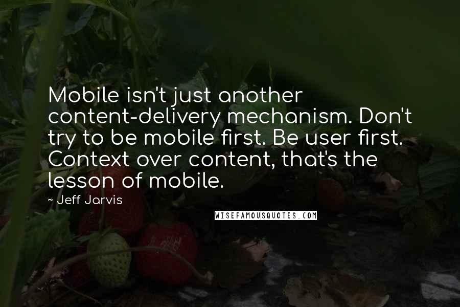 Jeff Jarvis Quotes: Mobile isn't just another content-delivery mechanism. Don't try to be mobile first. Be user first. Context over content, that's the lesson of mobile.