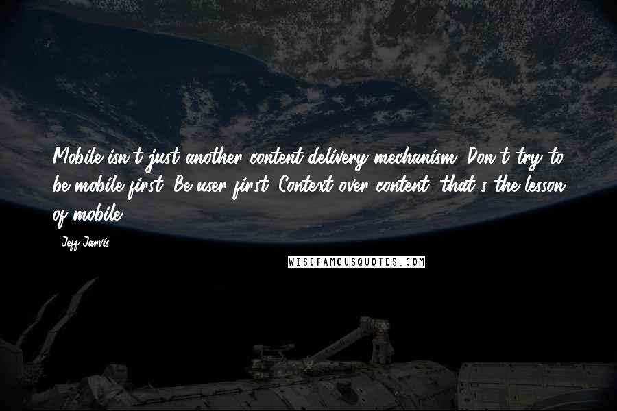 Jeff Jarvis Quotes: Mobile isn't just another content-delivery mechanism. Don't try to be mobile first. Be user first. Context over content, that's the lesson of mobile.
