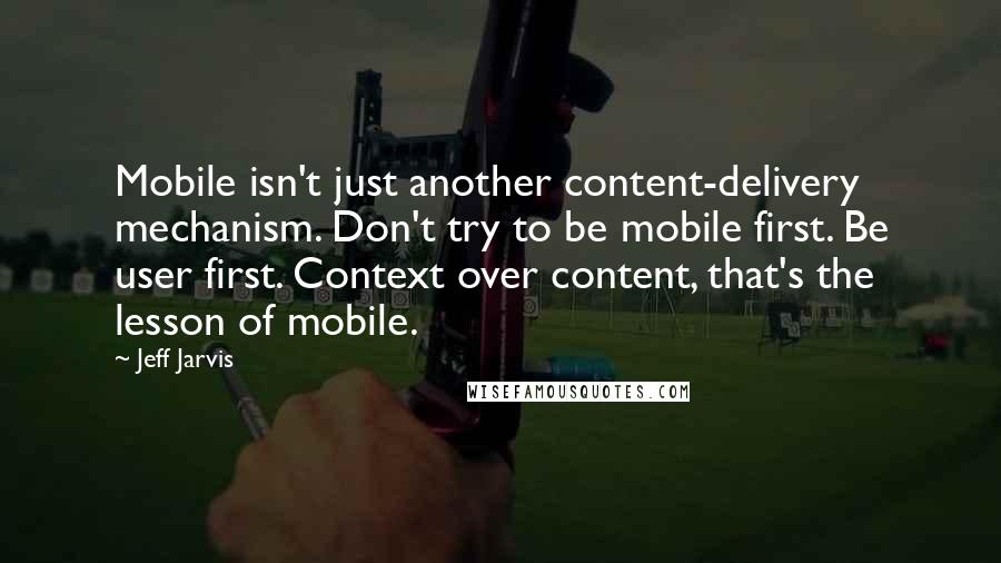Jeff Jarvis Quotes: Mobile isn't just another content-delivery mechanism. Don't try to be mobile first. Be user first. Context over content, that's the lesson of mobile.