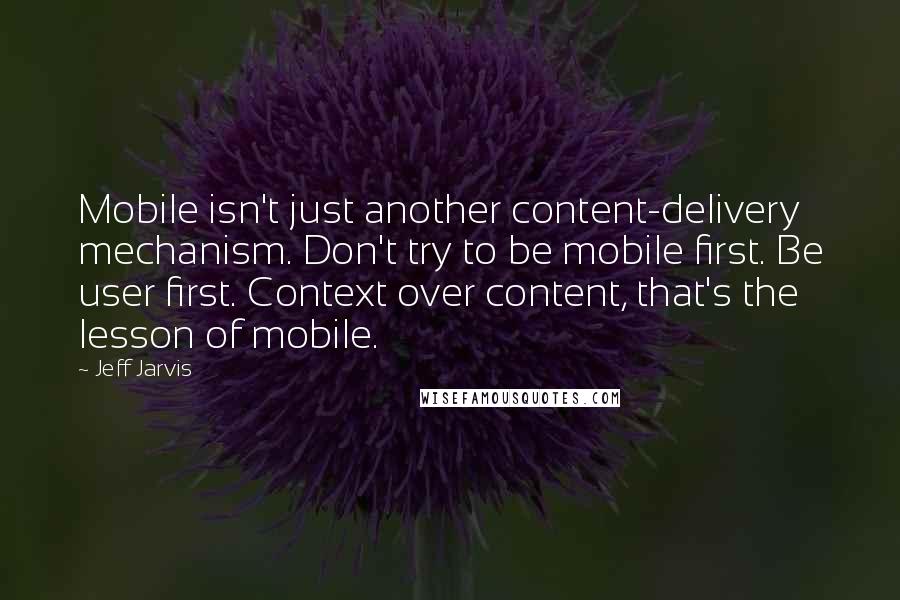 Jeff Jarvis Quotes: Mobile isn't just another content-delivery mechanism. Don't try to be mobile first. Be user first. Context over content, that's the lesson of mobile.