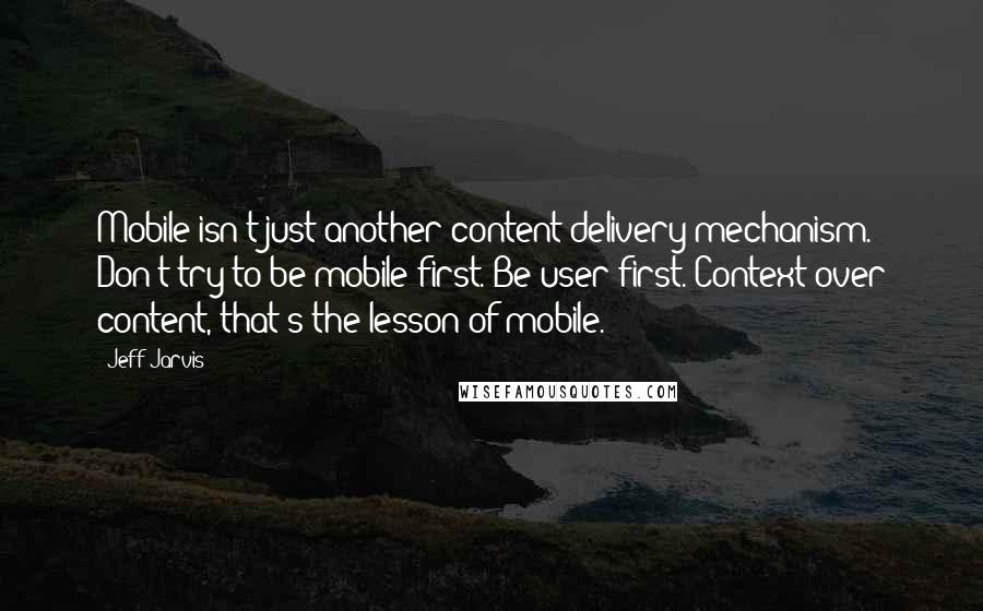 Jeff Jarvis Quotes: Mobile isn't just another content-delivery mechanism. Don't try to be mobile first. Be user first. Context over content, that's the lesson of mobile.