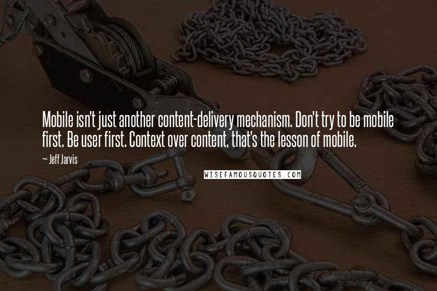 Jeff Jarvis Quotes: Mobile isn't just another content-delivery mechanism. Don't try to be mobile first. Be user first. Context over content, that's the lesson of mobile.