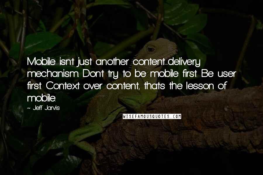 Jeff Jarvis Quotes: Mobile isn't just another content-delivery mechanism. Don't try to be mobile first. Be user first. Context over content, that's the lesson of mobile.