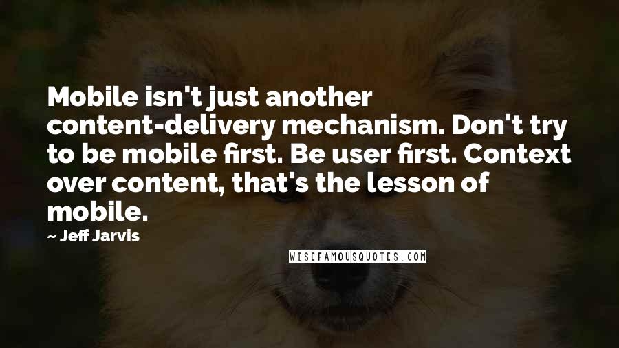 Jeff Jarvis Quotes: Mobile isn't just another content-delivery mechanism. Don't try to be mobile first. Be user first. Context over content, that's the lesson of mobile.