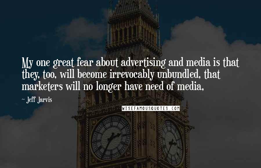 Jeff Jarvis Quotes: My one great fear about advertising and media is that they, too, will become irrevocably unbundled, that marketers will no longer have need of media,