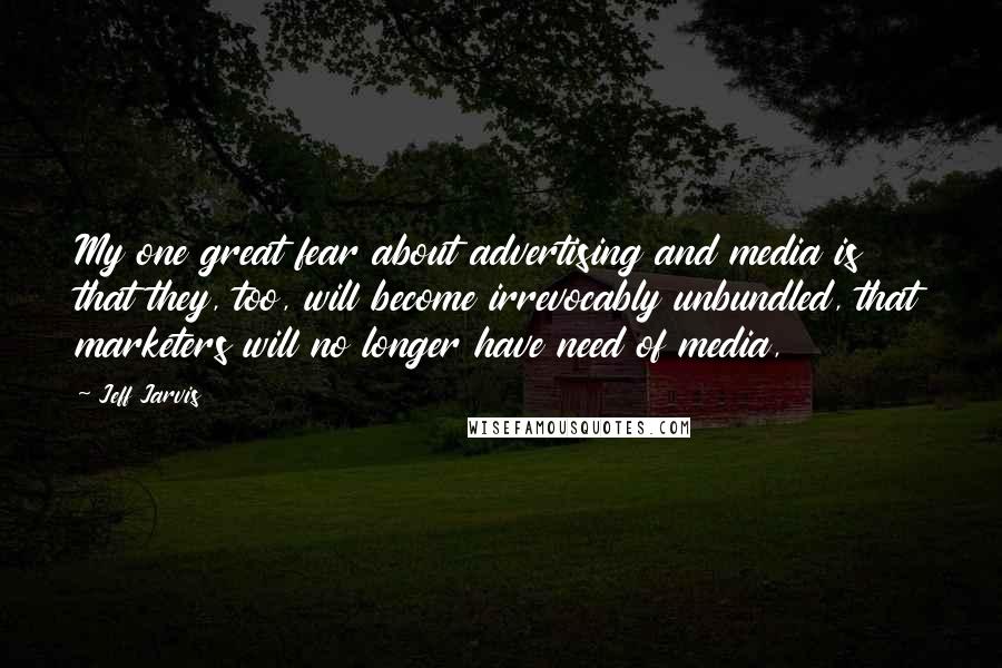 Jeff Jarvis Quotes: My one great fear about advertising and media is that they, too, will become irrevocably unbundled, that marketers will no longer have need of media,