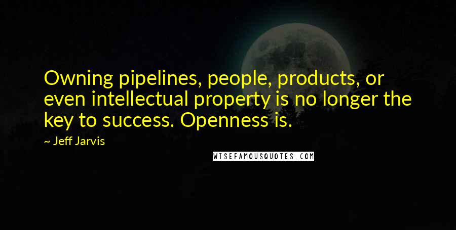 Jeff Jarvis Quotes: Owning pipelines, people, products, or even intellectual property is no longer the key to success. Openness is.