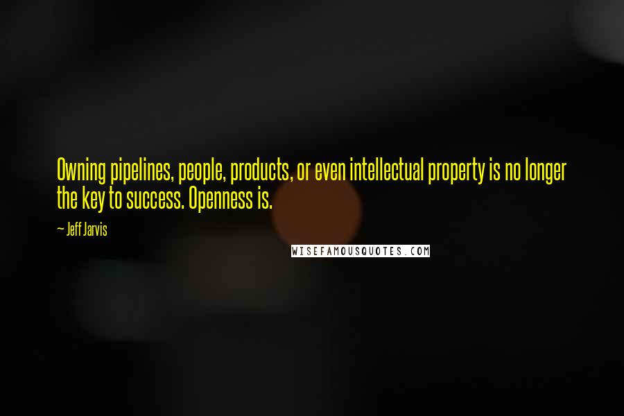 Jeff Jarvis Quotes: Owning pipelines, people, products, or even intellectual property is no longer the key to success. Openness is.