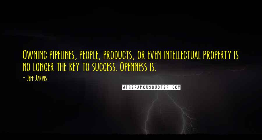 Jeff Jarvis Quotes: Owning pipelines, people, products, or even intellectual property is no longer the key to success. Openness is.