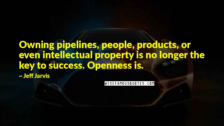 Jeff Jarvis Quotes: Owning pipelines, people, products, or even intellectual property is no longer the key to success. Openness is.