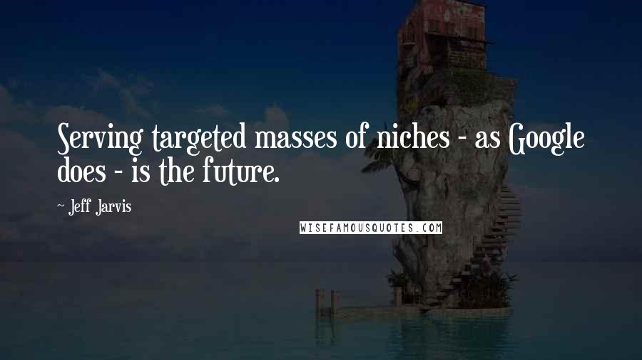 Jeff Jarvis Quotes: Serving targeted masses of niches - as Google does - is the future.