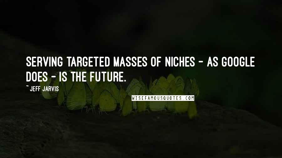 Jeff Jarvis Quotes: Serving targeted masses of niches - as Google does - is the future.