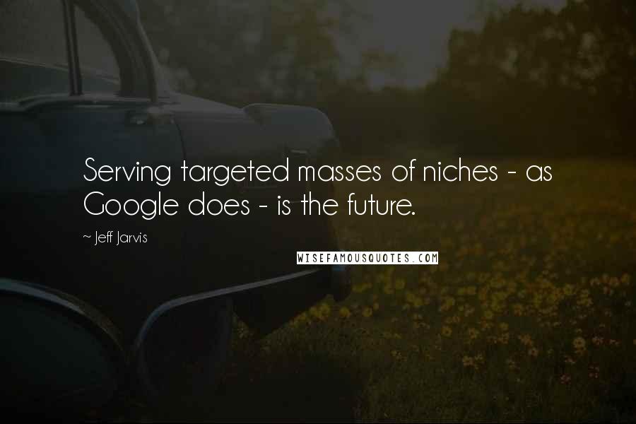 Jeff Jarvis Quotes: Serving targeted masses of niches - as Google does - is the future.