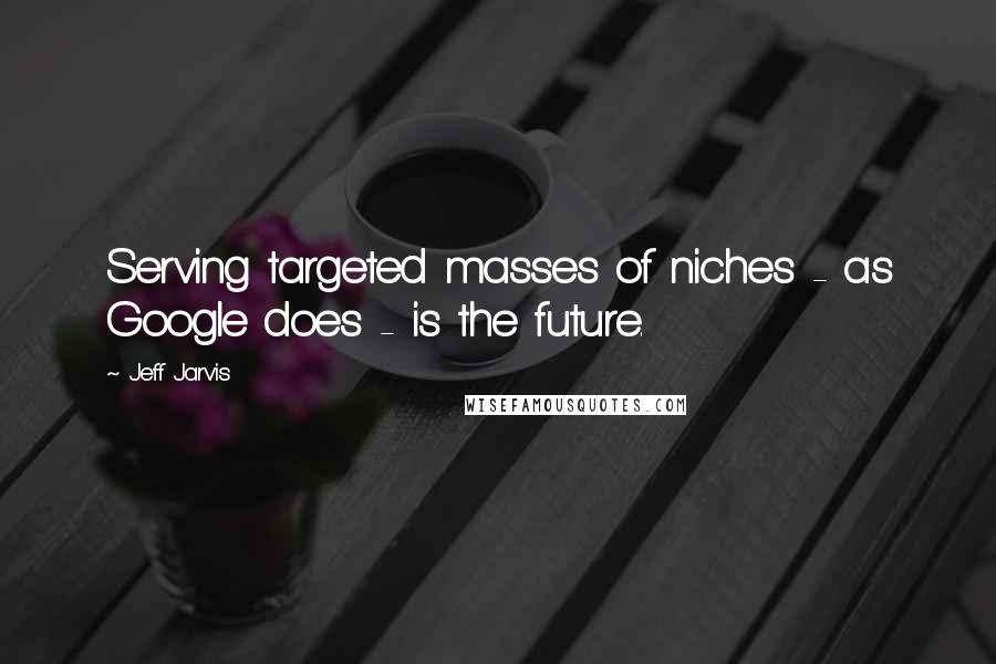 Jeff Jarvis Quotes: Serving targeted masses of niches - as Google does - is the future.