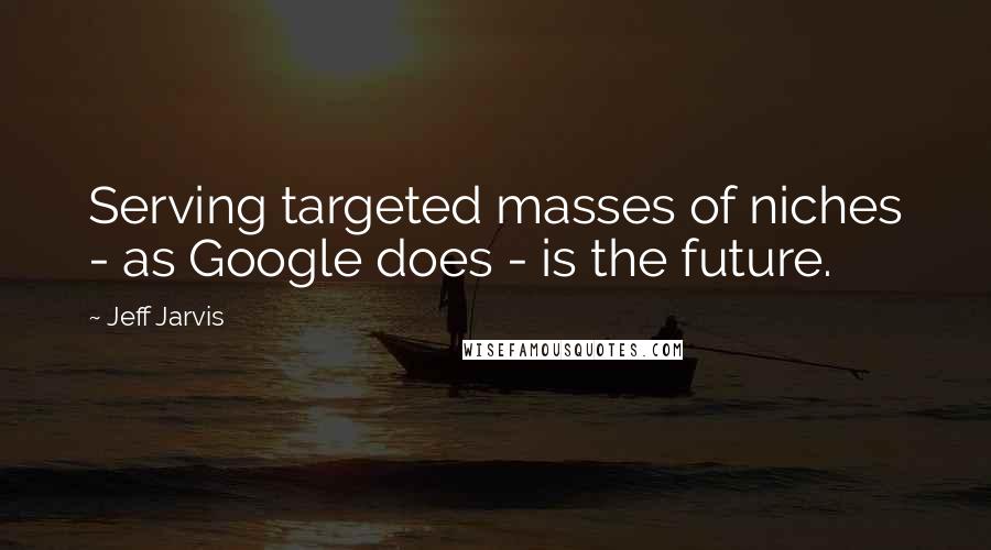 Jeff Jarvis Quotes: Serving targeted masses of niches - as Google does - is the future.