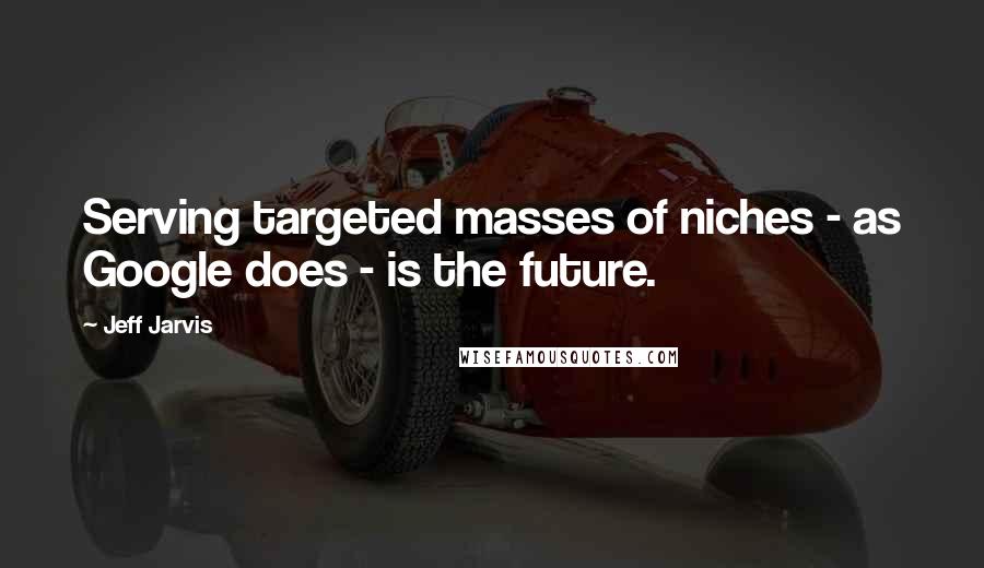 Jeff Jarvis Quotes: Serving targeted masses of niches - as Google does - is the future.