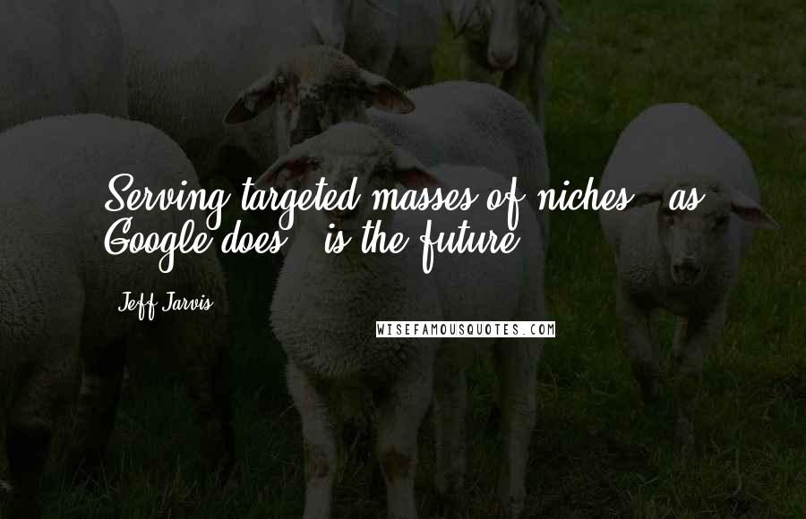 Jeff Jarvis Quotes: Serving targeted masses of niches - as Google does - is the future.