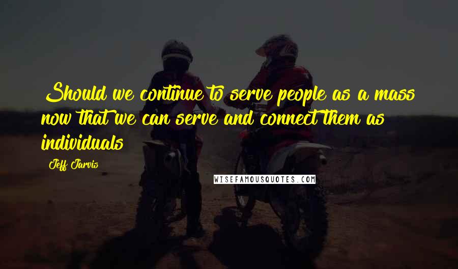 Jeff Jarvis Quotes: Should we continue to serve people as a mass now that we can serve and connect them as individuals?