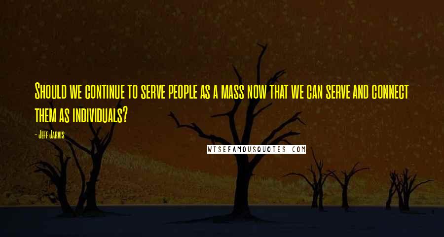 Jeff Jarvis Quotes: Should we continue to serve people as a mass now that we can serve and connect them as individuals?