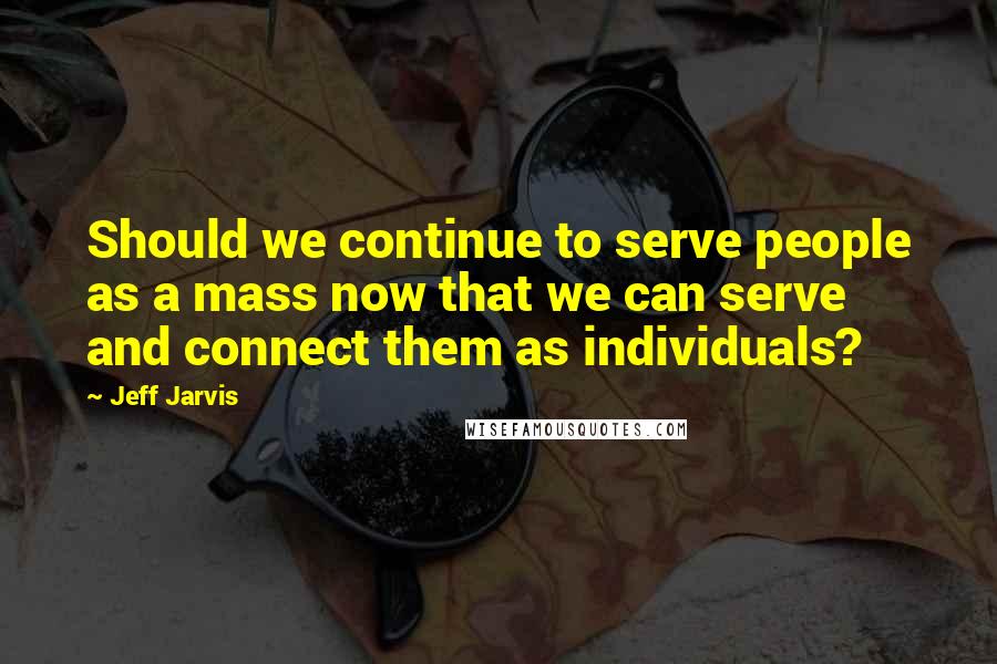 Jeff Jarvis Quotes: Should we continue to serve people as a mass now that we can serve and connect them as individuals?