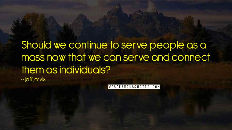 Jeff Jarvis Quotes: Should we continue to serve people as a mass now that we can serve and connect them as individuals?