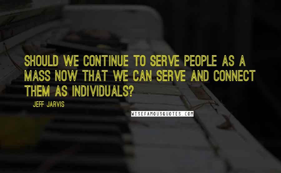 Jeff Jarvis Quotes: Should we continue to serve people as a mass now that we can serve and connect them as individuals?