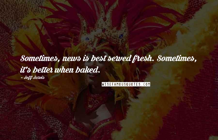 Jeff Jarvis Quotes: Sometimes, news is best served fresh. Sometimes, it's better when baked.