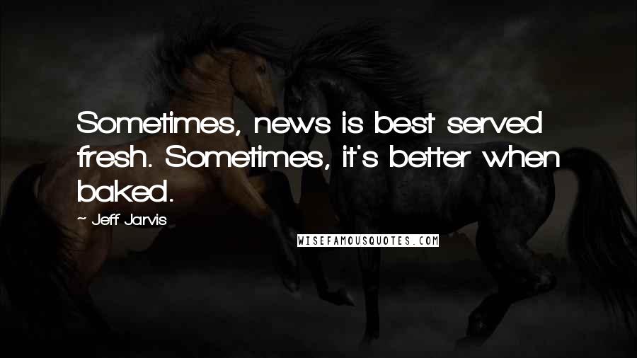 Jeff Jarvis Quotes: Sometimes, news is best served fresh. Sometimes, it's better when baked.