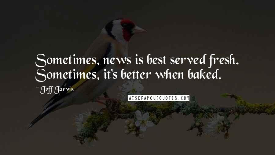 Jeff Jarvis Quotes: Sometimes, news is best served fresh. Sometimes, it's better when baked.