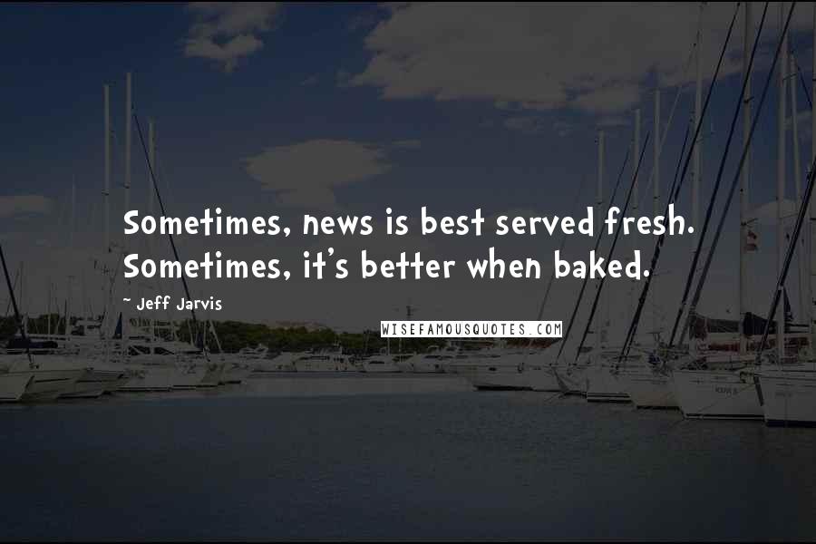 Jeff Jarvis Quotes: Sometimes, news is best served fresh. Sometimes, it's better when baked.