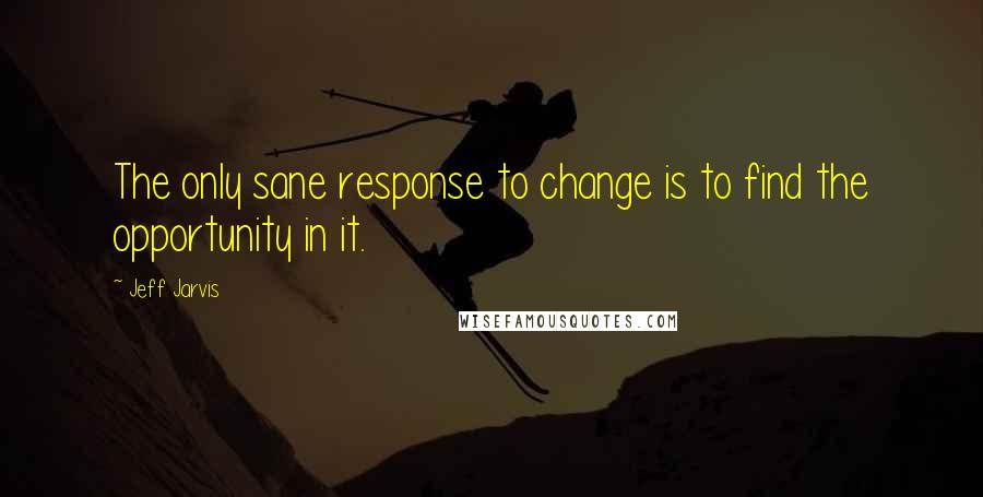 Jeff Jarvis Quotes: The only sane response to change is to find the opportunity in it.