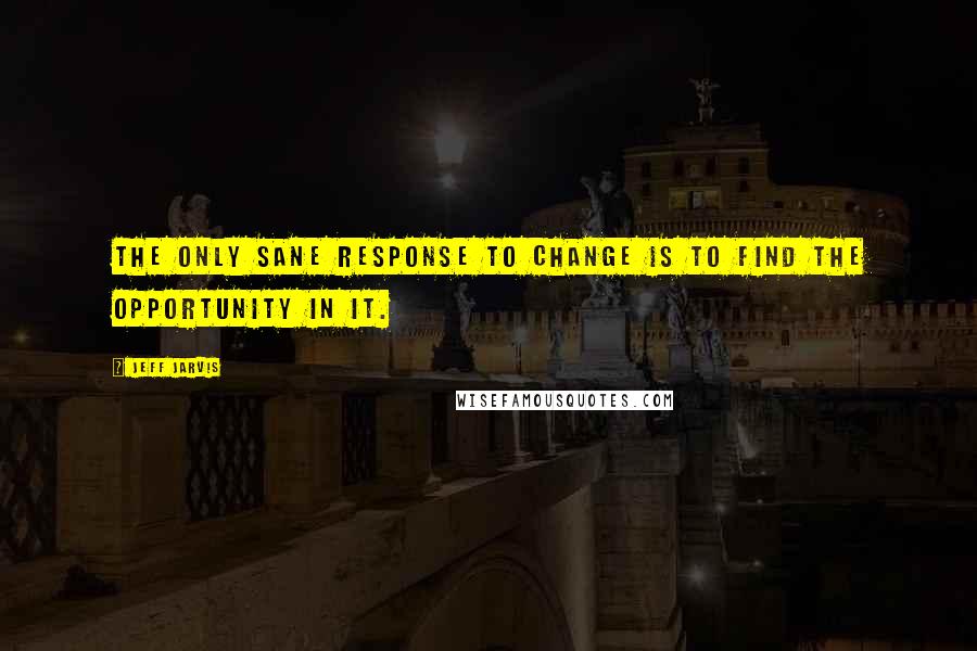 Jeff Jarvis Quotes: The only sane response to change is to find the opportunity in it.